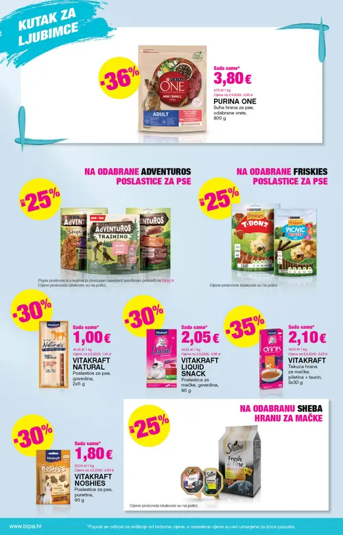 Bipa katalog — stranica 18: PURINA ONE PURINA ONE ADULT MINI/SMALL Suha hrana za pse, VITAKRAFT VITAKRAFT drink Tekuća hrana za mačke, piletina + taurin, VITAKRAFT VITAKRAFT NATURAL Poslastice za psa, govedina, VITAKRAFT VITAKRAFT NOSHIES Poslastice za psa, puretina (vrijedi 25. 06. 2026.–08. 07. 2026.)