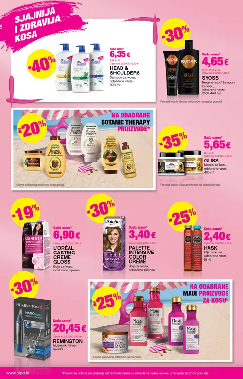 Bipa katalog — stranica 6: HEAD & SHOULDERS HEAD & SHOULDERS
Šampon za kosu, odabrane vrste, REMINGTON REMINGTON
higijenski trimer, HASK HASK
Ulje za kosu, odabrane vrste, L'ORÉAL L'ORÉAL
CASTING CREME GLOSS
Boja za kosu, odabrane nijanse (vrijedi 25. 06. 2026.–08. 07. 2026.)